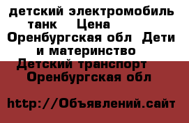 детский электромобиль - танк  › Цена ­ 11 000 - Оренбургская обл. Дети и материнство » Детский транспорт   . Оренбургская обл.